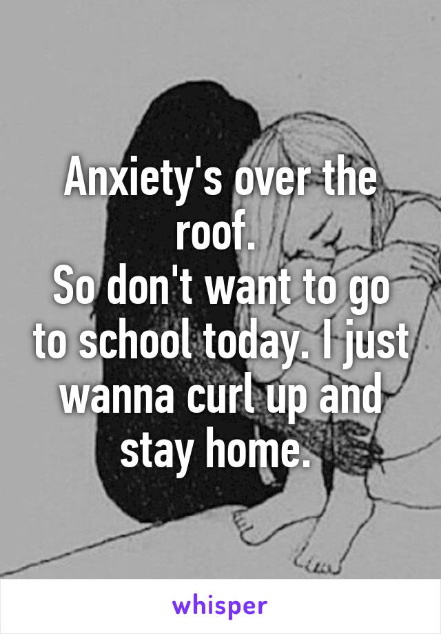 Anxiety's over the roof. 
So don't want to go to school today. I just wanna curl up and stay home. 