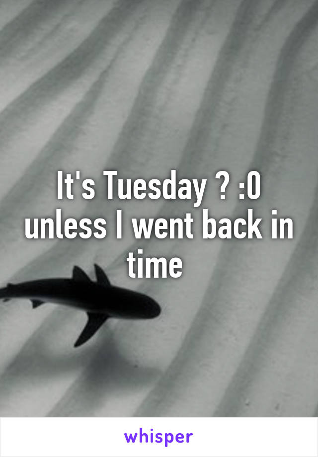 It's Tuesday ? :0 unless I went back in time 