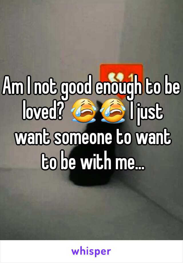 Am I not good enough to be loved? 😭😭 I just want someone to want to be with me...