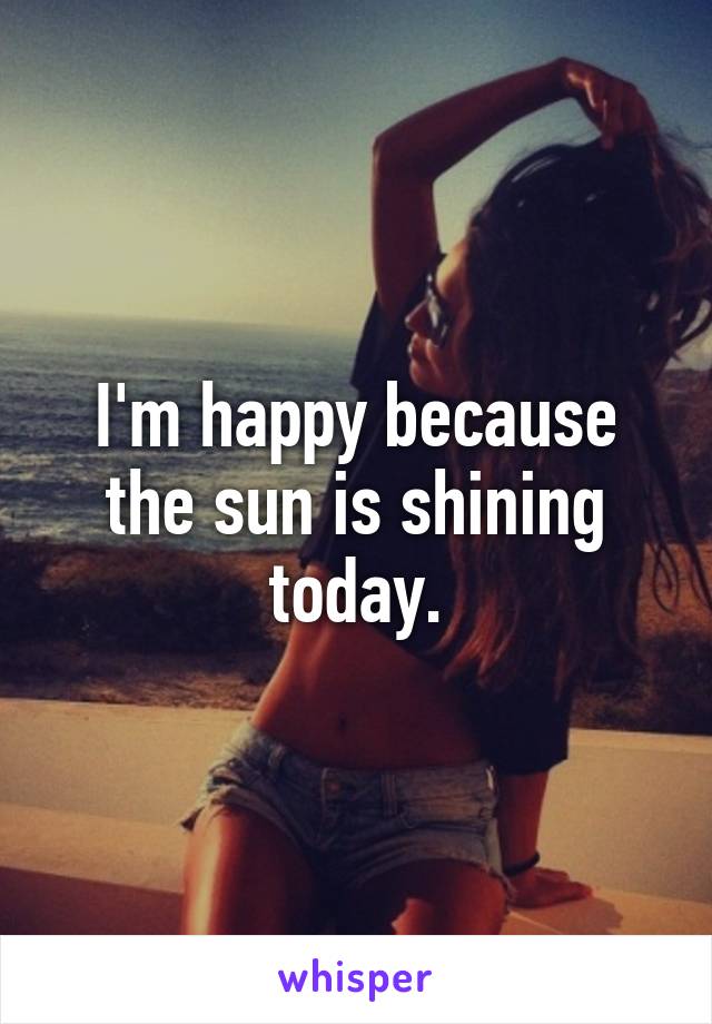 I'm happy because the sun is shining today.