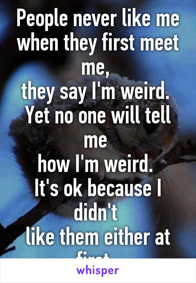 People never like me when they first meet me, 
they say I'm weird. 
Yet no one will tell me 
how I'm weird. 
It's ok because I didn't 
like them either at first. 