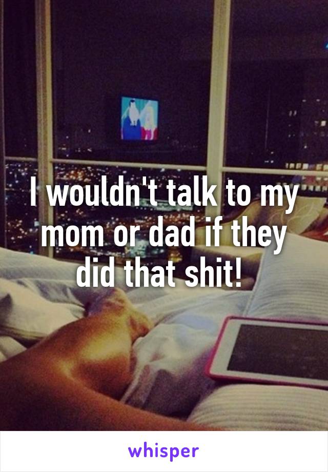 I wouldn't talk to my mom or dad if they did that shit! 