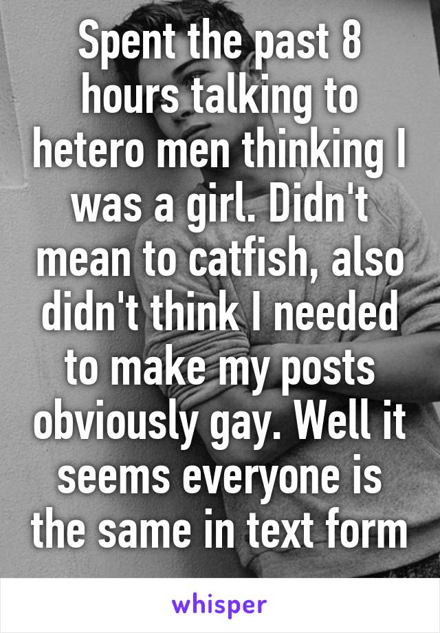 Spent the past 8 hours talking to hetero men thinking I was a girl. Didn't mean to catfish, also didn't think I needed to make my posts obviously gay. Well it seems everyone is the same in text form 