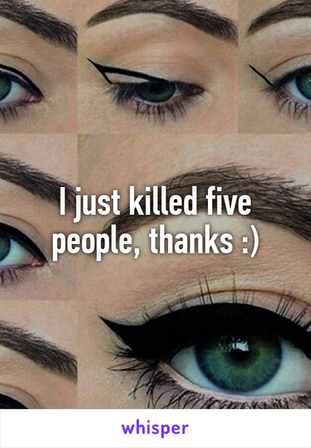 I just killed five people, thanks :)