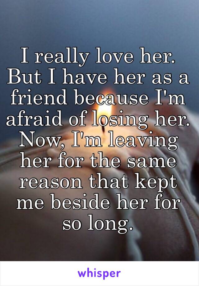 I really love her. But I have her as a friend because I'm afraid of losing her. Now, I'm leaving her for the same reason that kept me beside her for so long.