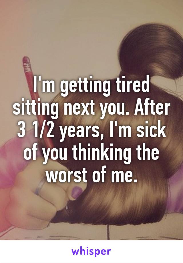 I'm getting tired sitting next you. After 3 1/2 years, I'm sick of you thinking the worst of me.