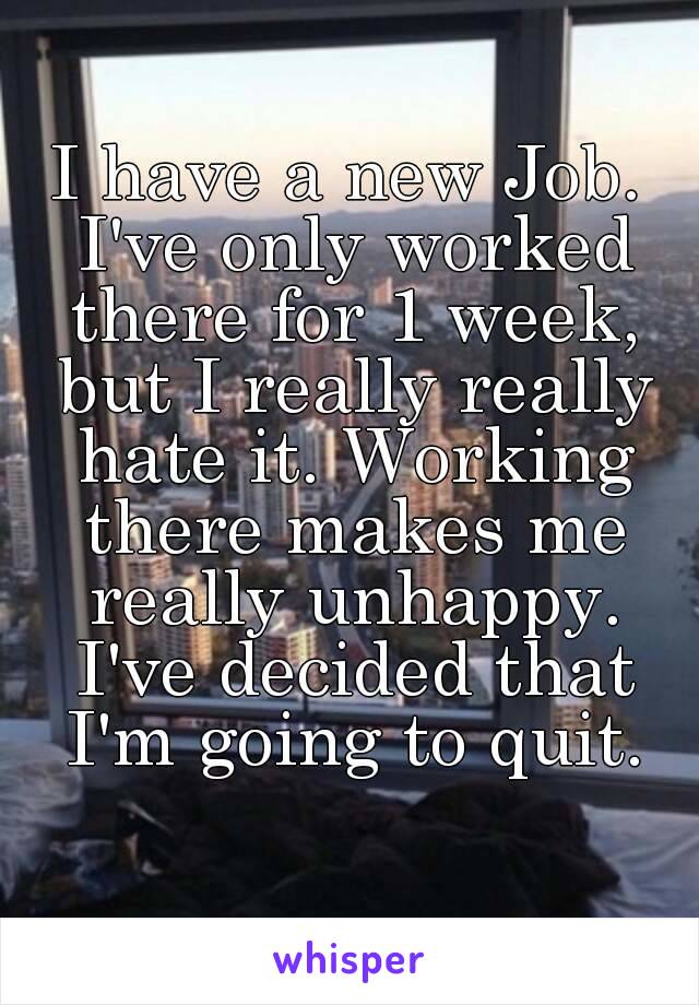 I have a new Job. I've only worked there for 1 week, but I really really hate it. Working there makes me really unhappy. I've decided that I'm going to quit.