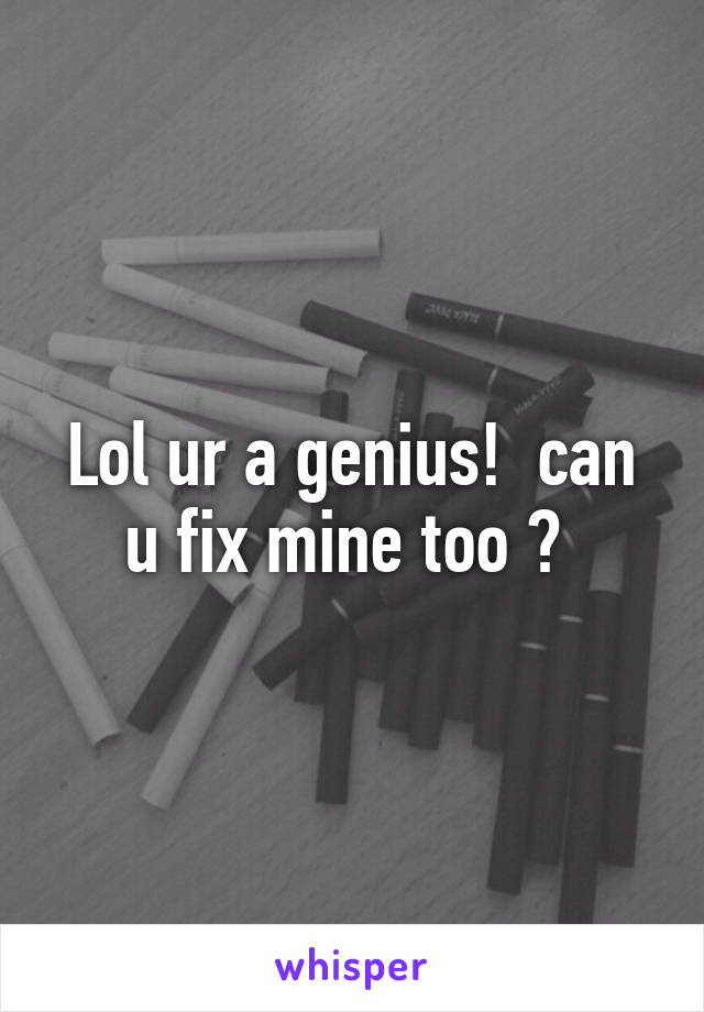 Lol ur a genius!  can u fix mine too ? 