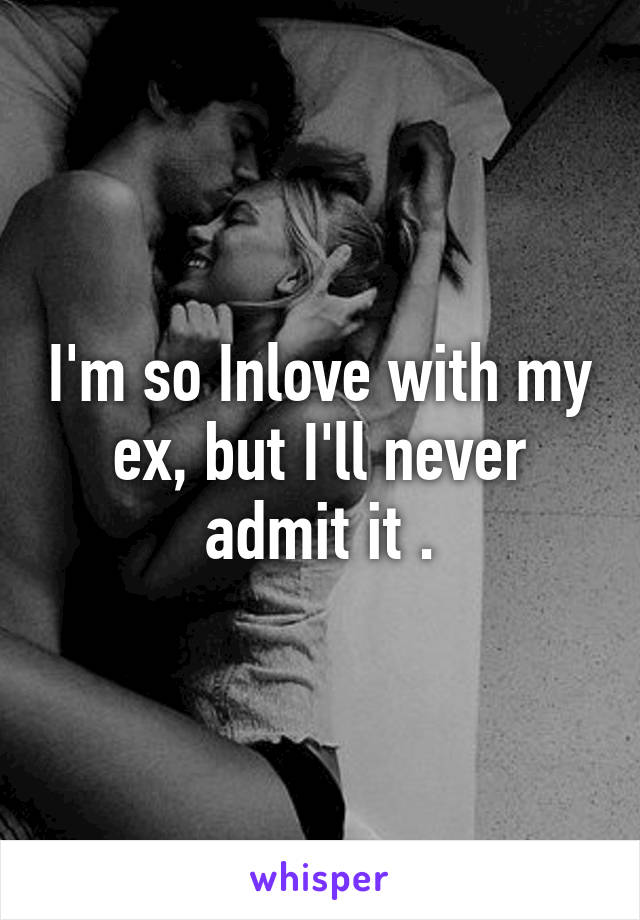 I'm so Inlove with my ex, but I'll never admit it .