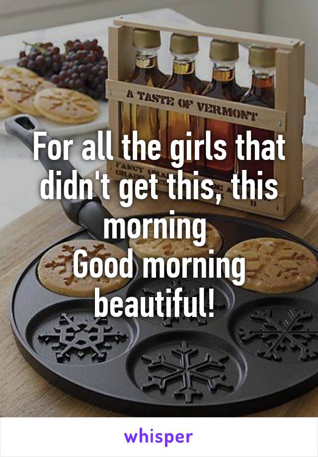 For all the girls that didn't get this, this morning 
Good morning beautiful! 