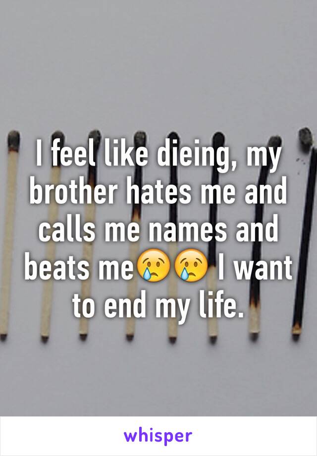 I feel like dieing, my brother hates me and calls me names and beats me😢😢 I want to end my life.