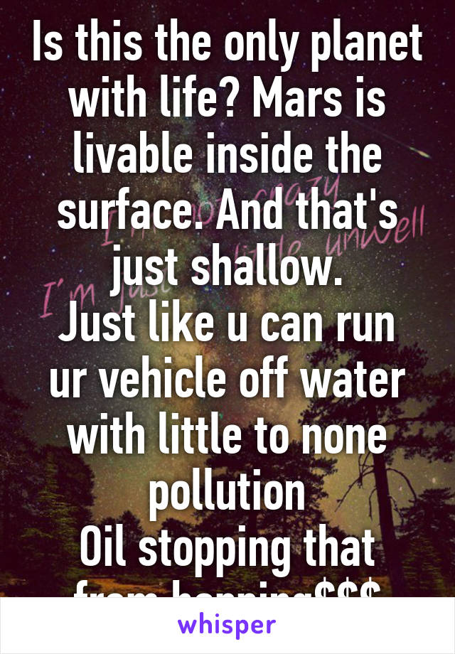 Is this the only planet with life? Mars is livable inside the surface. And that's just shallow.
Just like u can run ur vehicle off water with little to none pollution
Oil stopping that from happing$$$