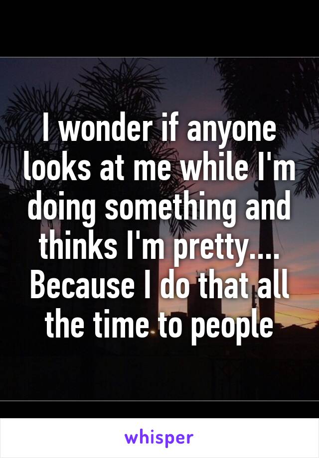 I wonder if anyone looks at me while I'm doing something and thinks I'm pretty.... Because I do that all the time to people