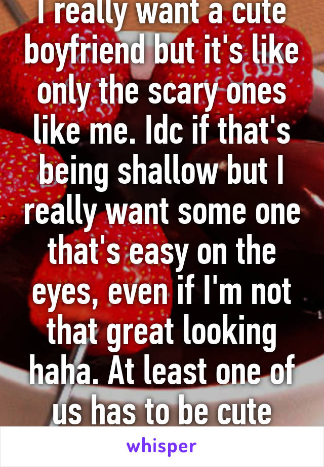 I really want a cute boyfriend but it's like only the scary ones like me. Idc if that's being shallow but I really want some one that's easy on the eyes, even if I'm not that great looking haha. At least one of us has to be cute LOLOLOL