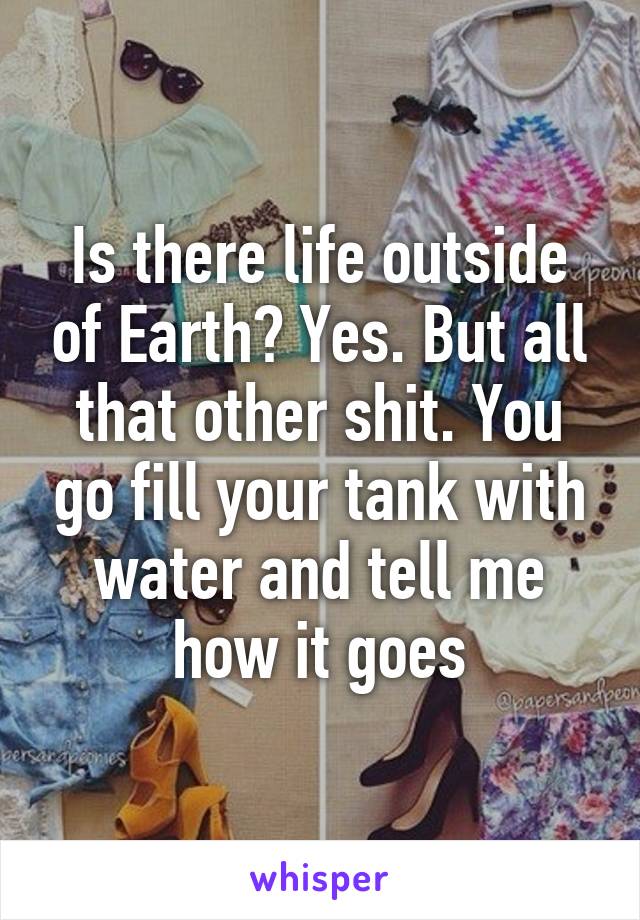 Is there life outside of Earth? Yes. But all that other shit. You go fill your tank with water and tell me how it goes