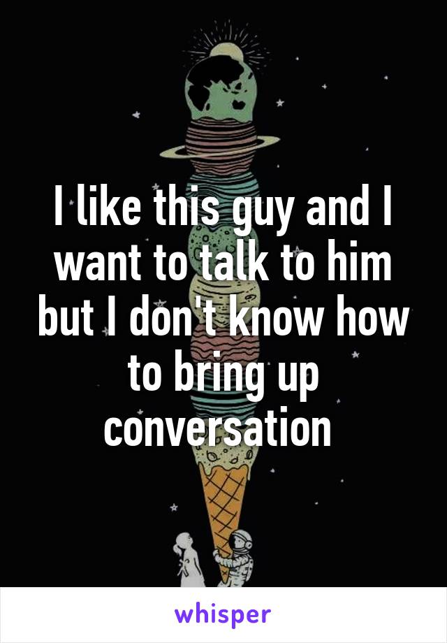 I like this guy and I want to talk to him but I don't know how to bring up conversation 