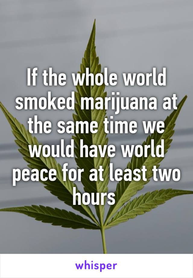 If the whole world smoked marijuana at the same time we would have world peace for at least two hours 