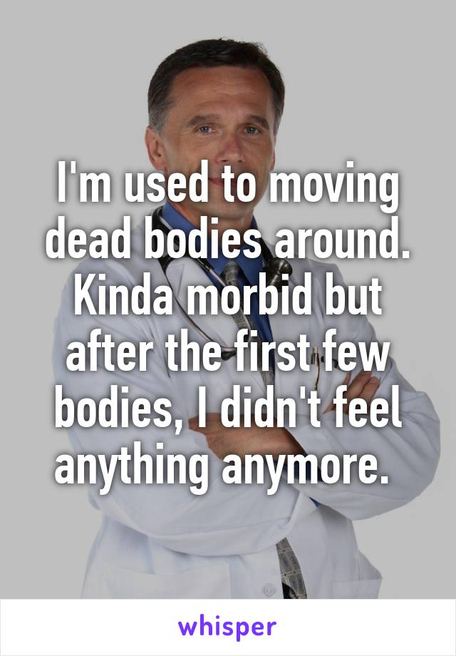 I'm used to moving dead bodies around. Kinda morbid but after the first few bodies, I didn't feel anything anymore. 