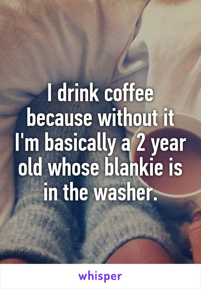 I drink coffee because without it I'm basically a 2 year old whose blankie is in the washer.