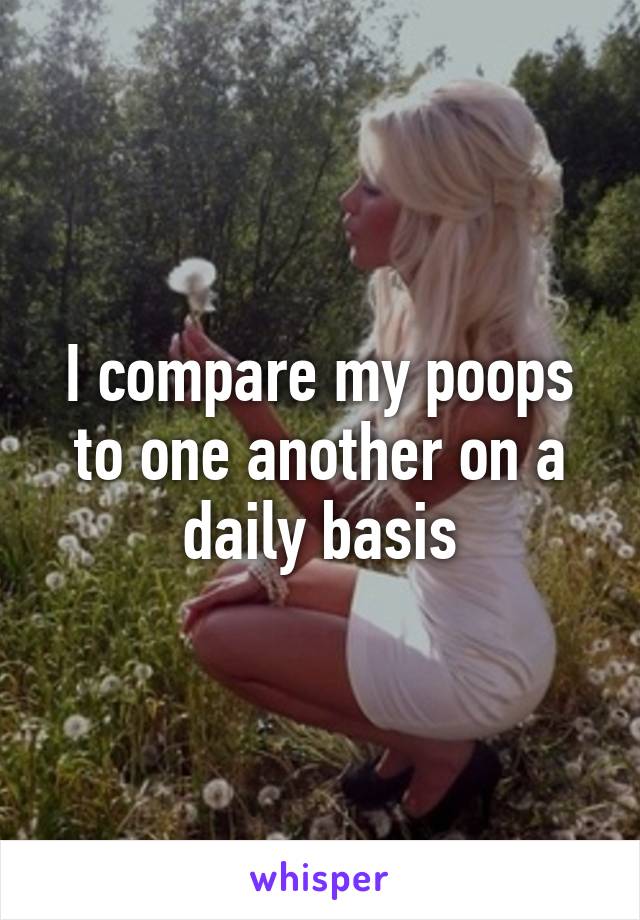 I compare my poops to one another on a daily basis