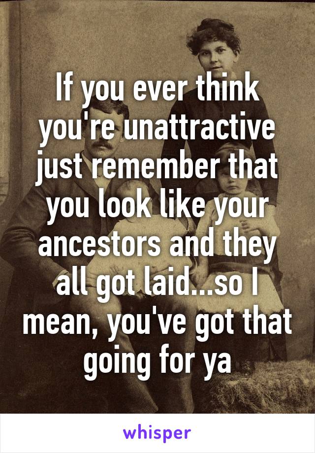 If you ever think you're unattractive just remember that you look like your ancestors and they all got laid...so I mean, you've got that going for ya