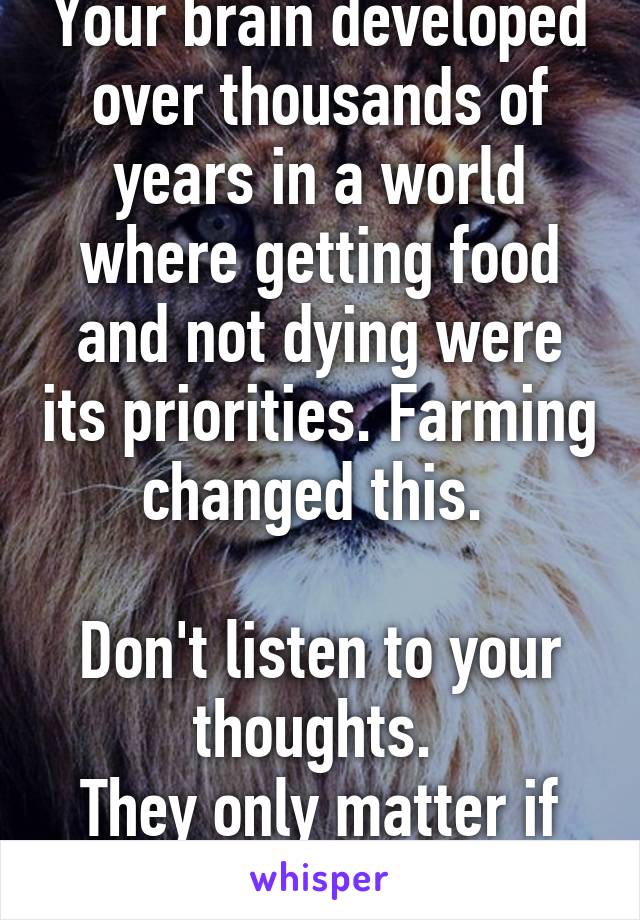 Your brain developed over thousands of years in a world where getting food and not dying were its priorities. Farming changed this. 

Don't listen to your thoughts. 
They only matter if you act.