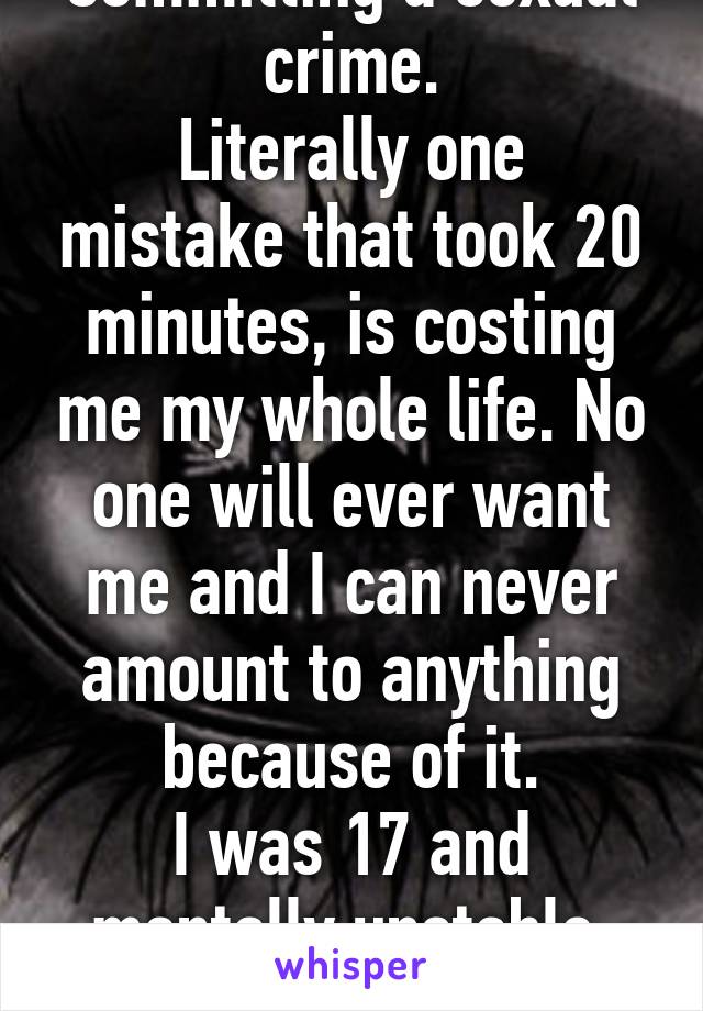 Committing a sexual crime.
Literally one mistake that took 20 minutes, is costing me my whole life. No one will ever want me and I can never amount to anything because of it.
I was 17 and mentally unstable, but no one cares.