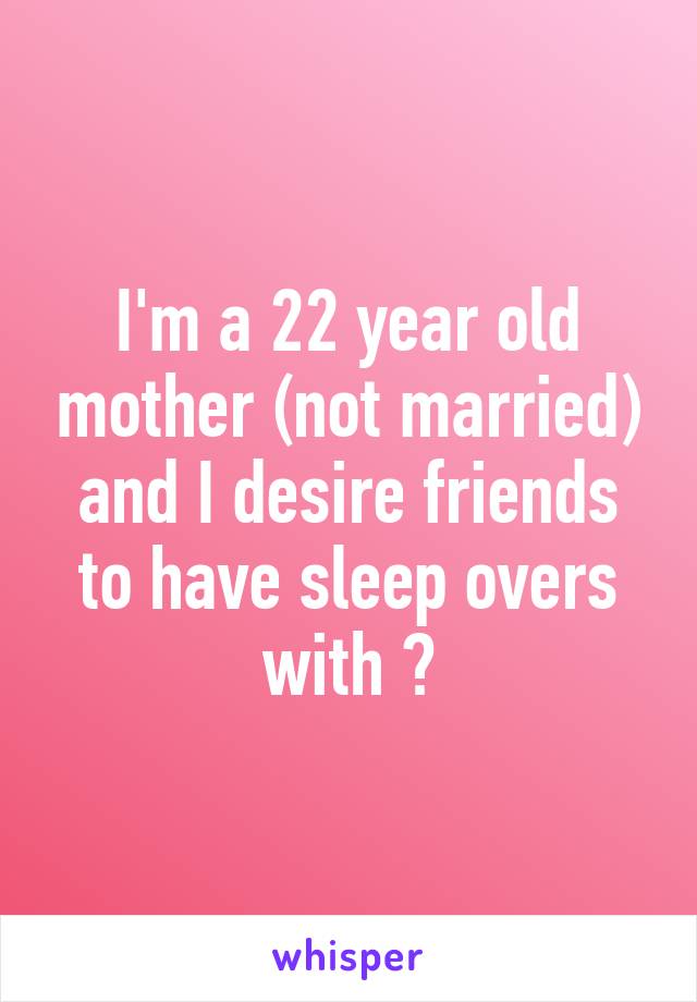 I'm a 22 year old mother (not married) and I desire friends to have sleep overs with 😂