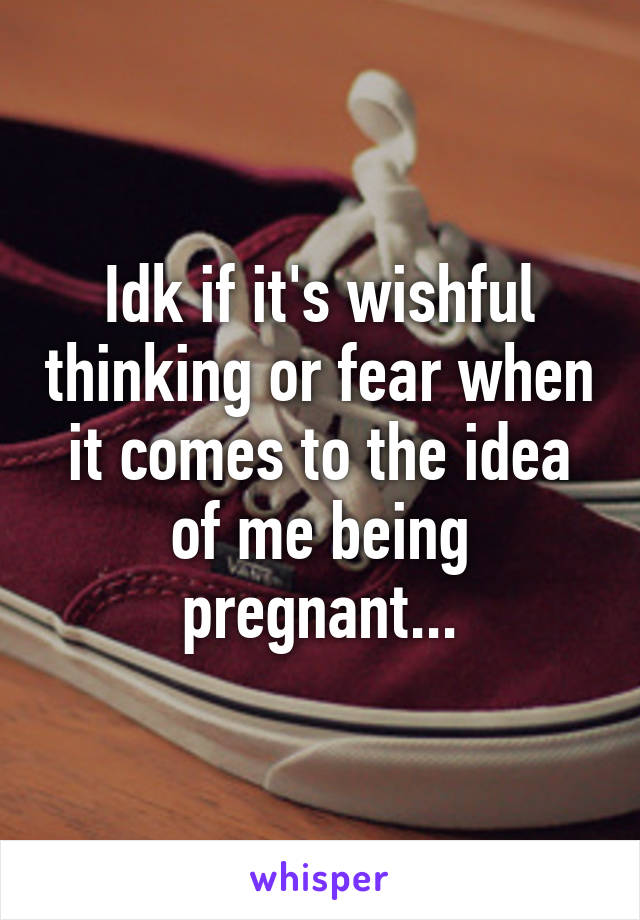 Idk if it's wishful thinking or fear when it comes to the idea of me being pregnant...