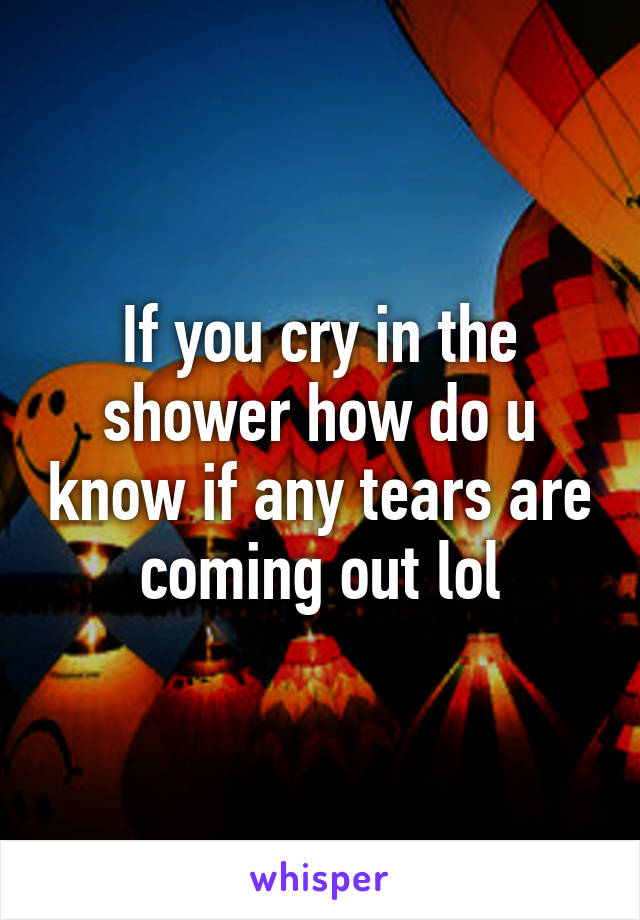 If you cry in the shower how do u know if any tears are coming out lol