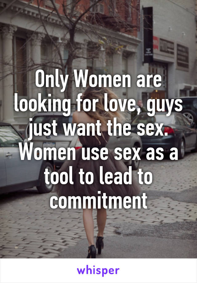 Only Women are looking for love, guys just want the sex. Women use sex as a tool to lead to commitment