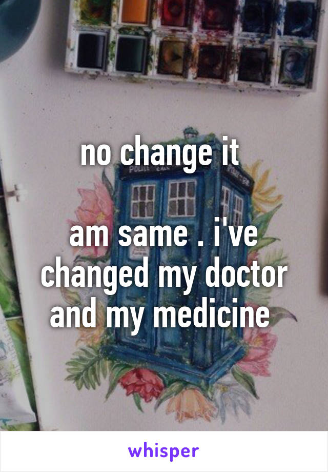 no change it 

am same . i've changed my doctor and my medicine 