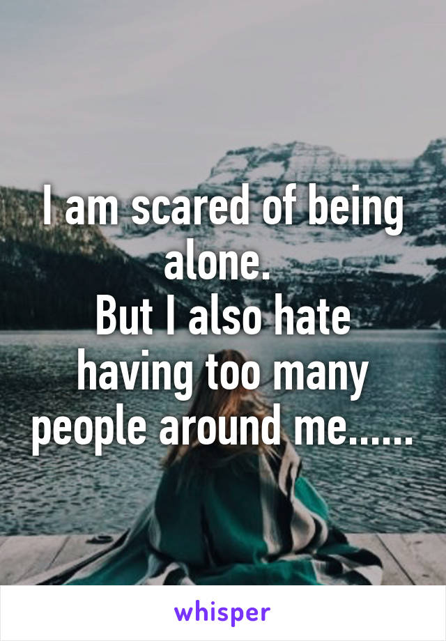 I am scared of being alone. 
But I also hate having too many people around me......