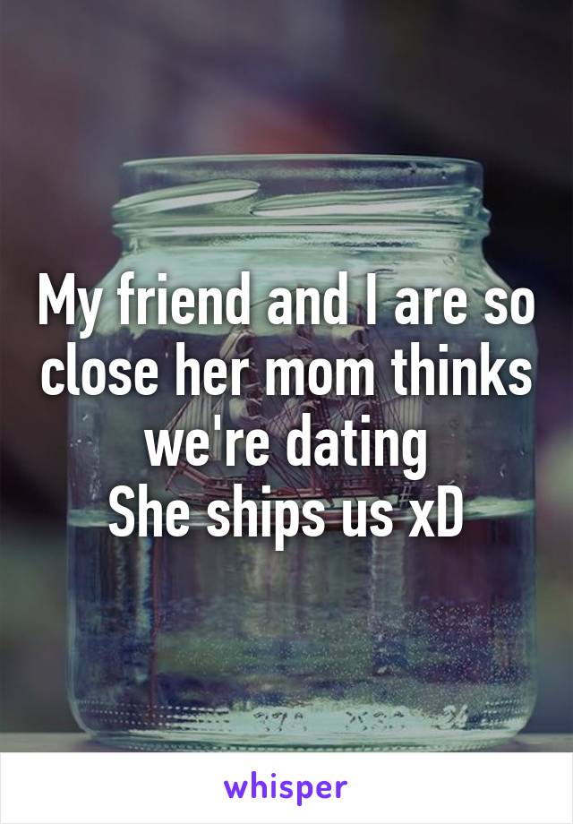 My friend and I are so close her mom thinks we're dating
She ships us xD