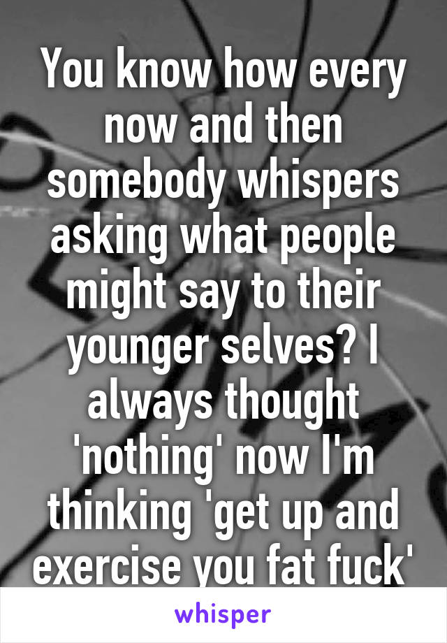 You know how every now and then somebody whispers asking what people might say to their younger selves? I always thought 'nothing' now I'm thinking 'get up and exercise you fat fuck'