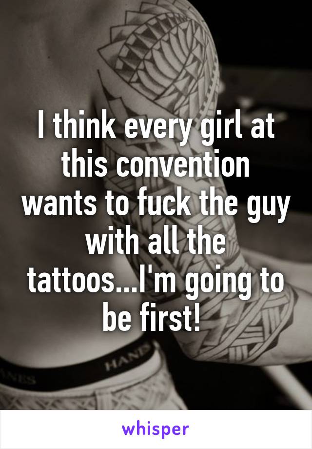 I think every girl at this convention wants to fuck the guy with all the tattoos...I'm going to be first! 