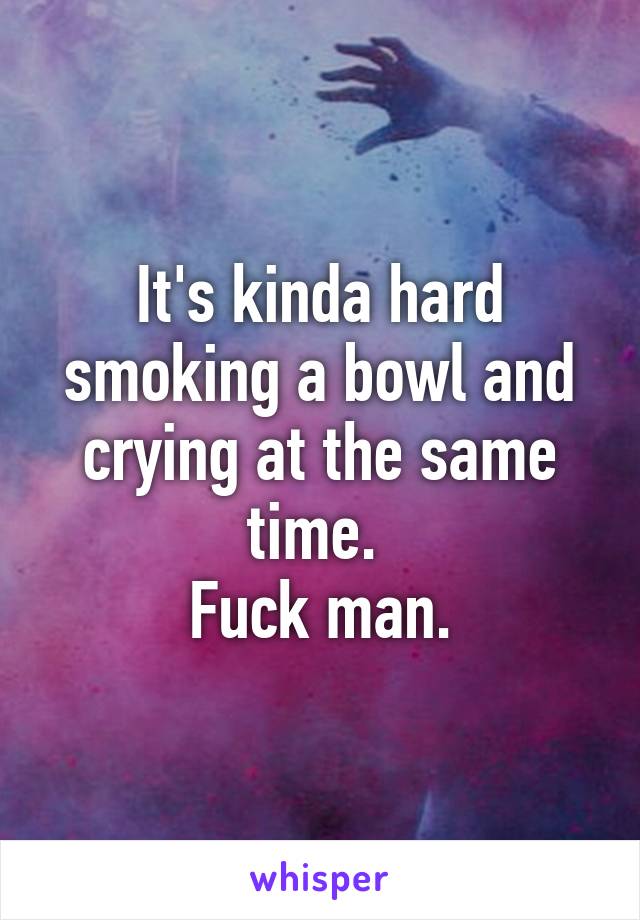 It's kinda hard smoking a bowl and crying at the same time. 
Fuck man.