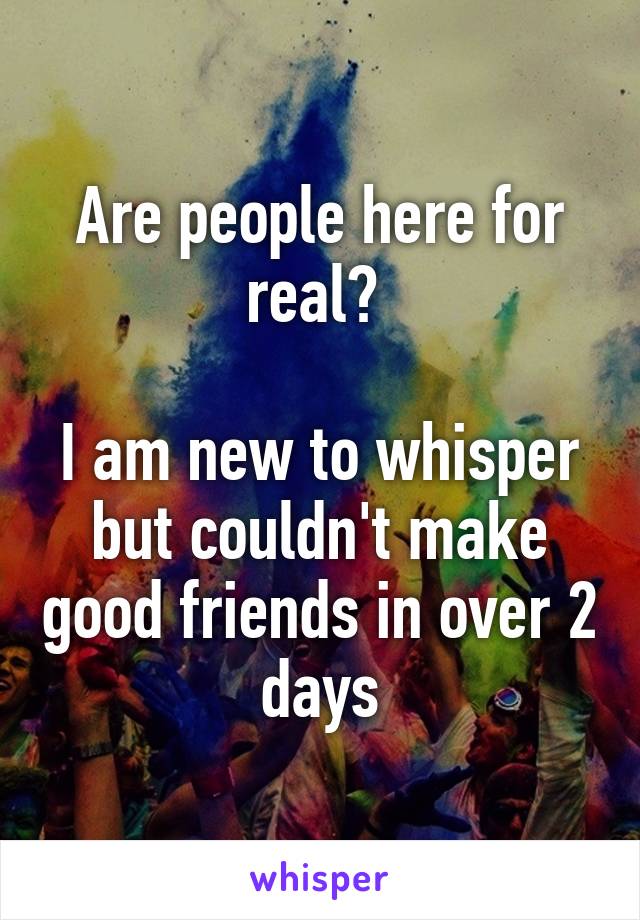 Are people here for real? 

I am new to whisper but couldn't make good friends in over 2 days