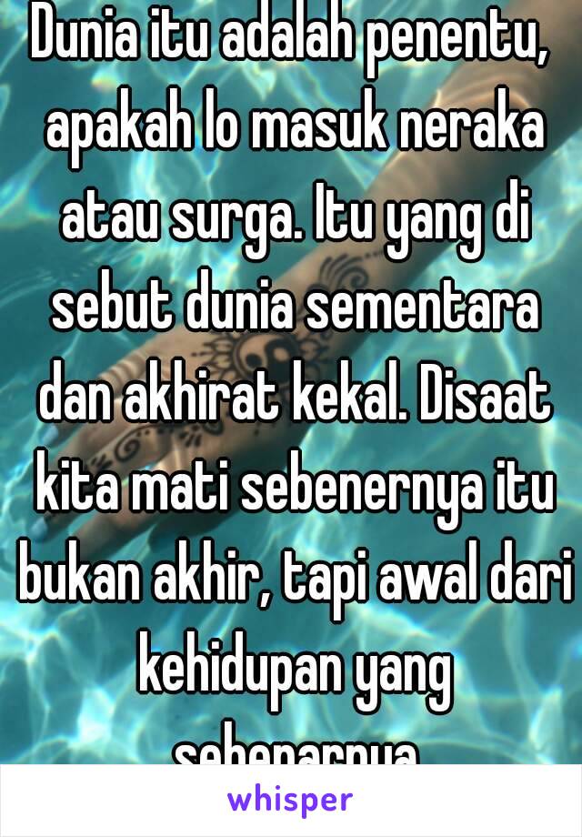 Dunia itu adalah penentu, apakah lo masuk neraka atau surga. Itu yang di sebut dunia sementara dan akhirat kekal. Disaat kita mati sebenernya itu bukan akhir, tapi awal dari kehidupan yang sebenarnya