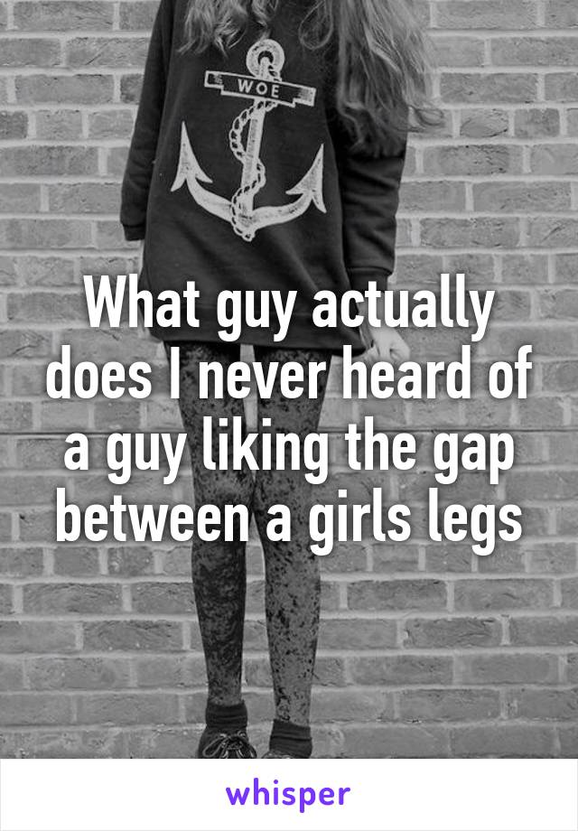 What guy actually does I never heard of a guy liking the gap between a girls legs