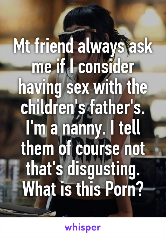 Mt friend always ask me if I consider having sex with the children's father's. I'm a nanny. I tell them of course not that's disgusting. What is this Porn?