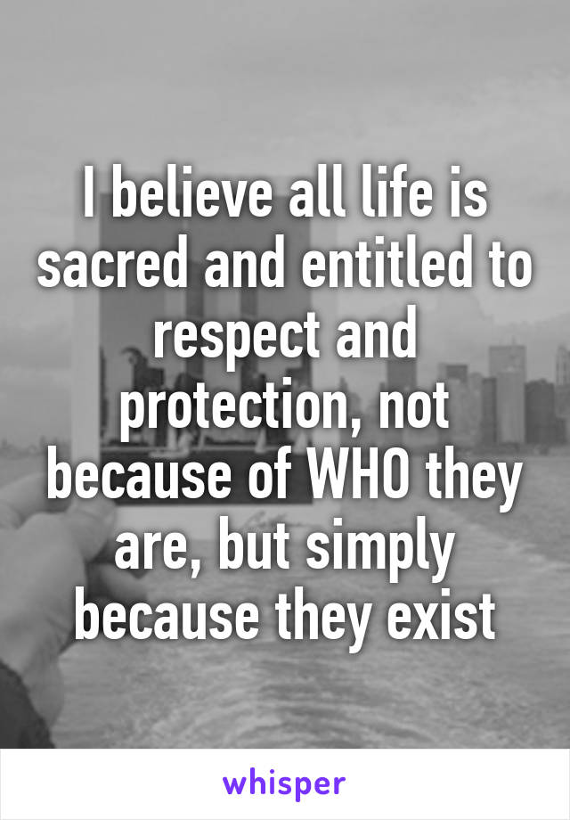 I believe all life is sacred and entitled to respect and protection, not because of WHO they are, but simply because they exist