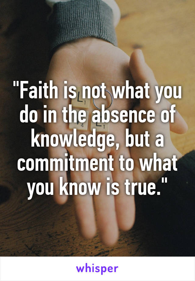 "Faith is not what you do in the absence of knowledge, but a commitment to what you know is true."