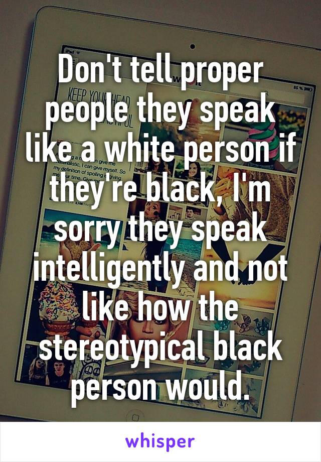 Don't tell proper people they speak like a white person if they're black, I'm sorry they speak intelligently and not like how the stereotypical black person would.