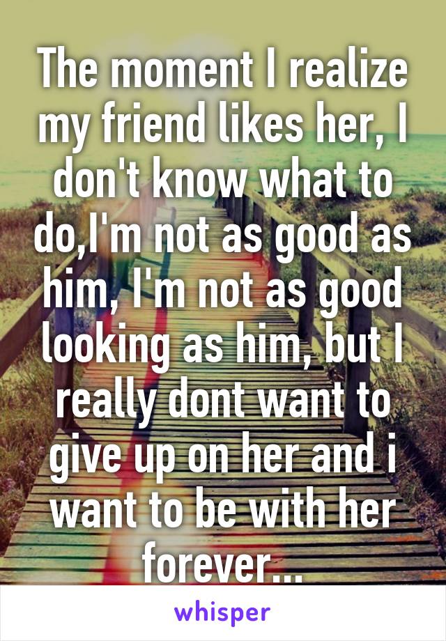 The moment I realize my friend likes her, I don't know what to do,I'm not as good as him, I'm not as good looking as him, but I really dont want to give up on her and i want to be with her forever...