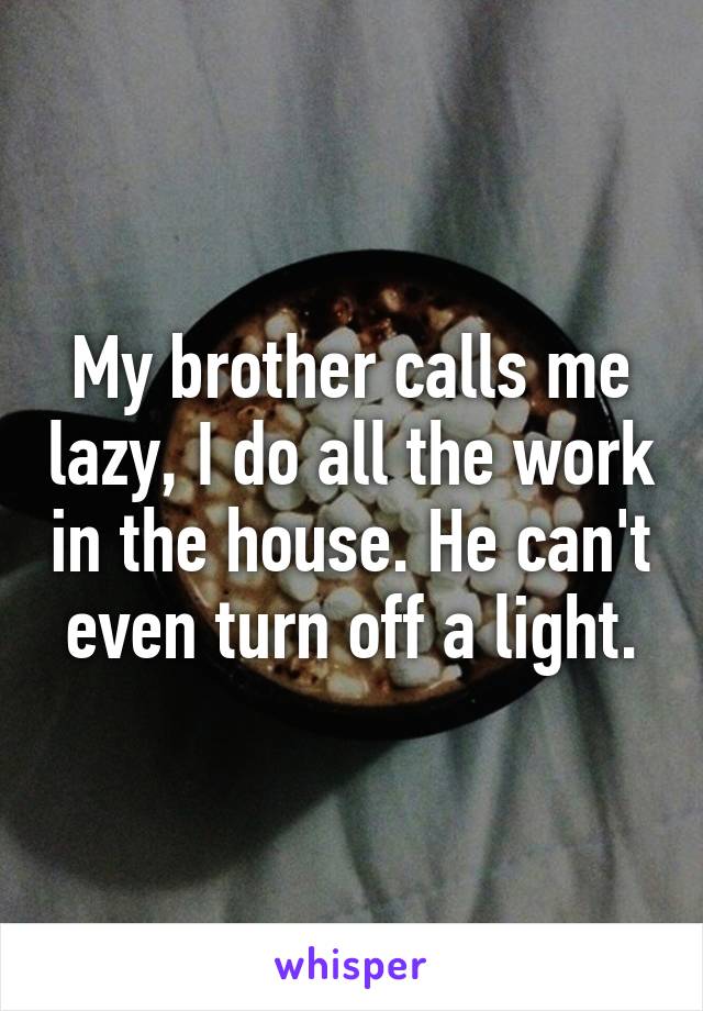 My brother calls me lazy, I do all the work in the house. He can't even turn off a light.