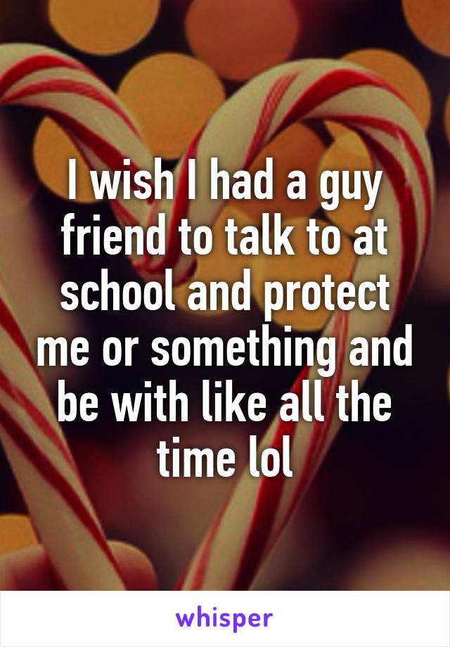 I wish I had a guy friend to talk to at school and protect me or something and be with like all the time lol