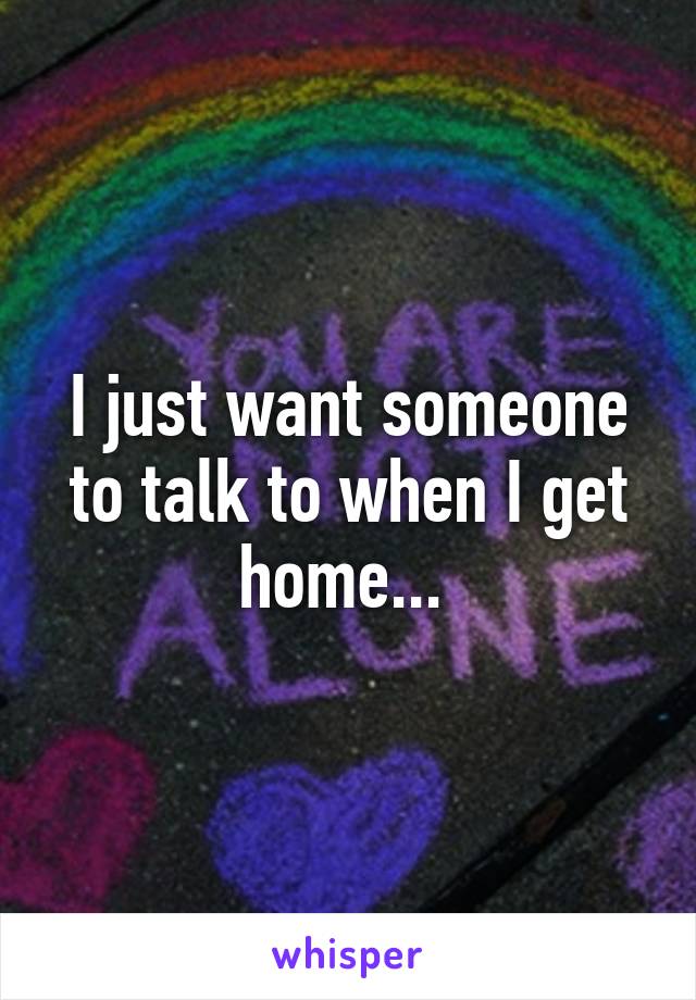 I just want someone to talk to when I get home... 