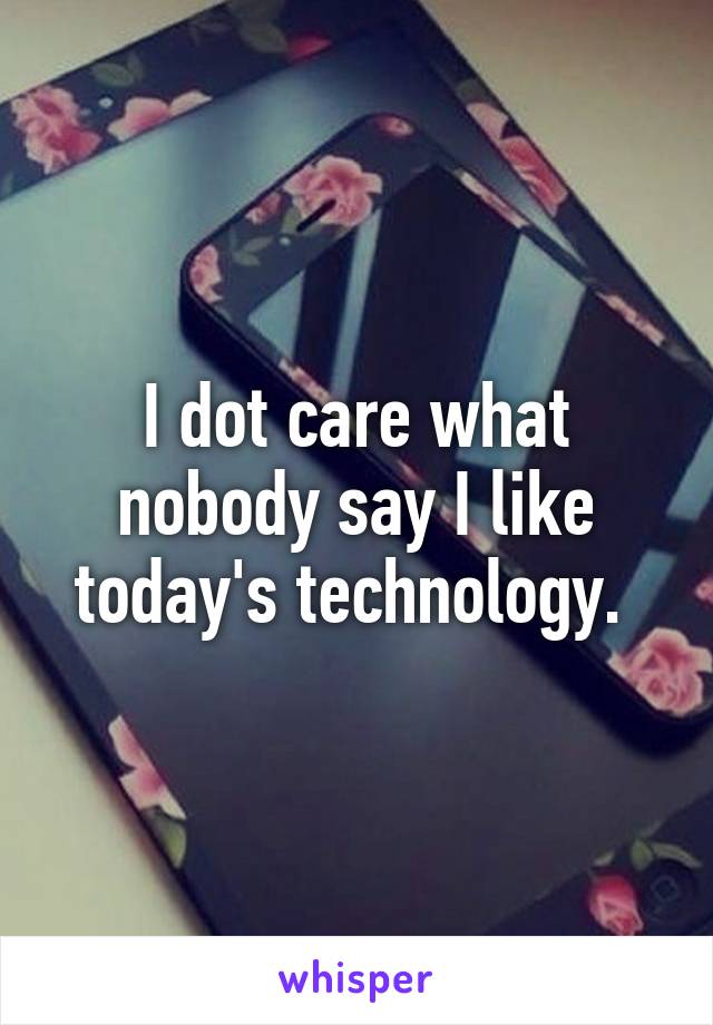 I dot care what nobody say I like today's technology. 