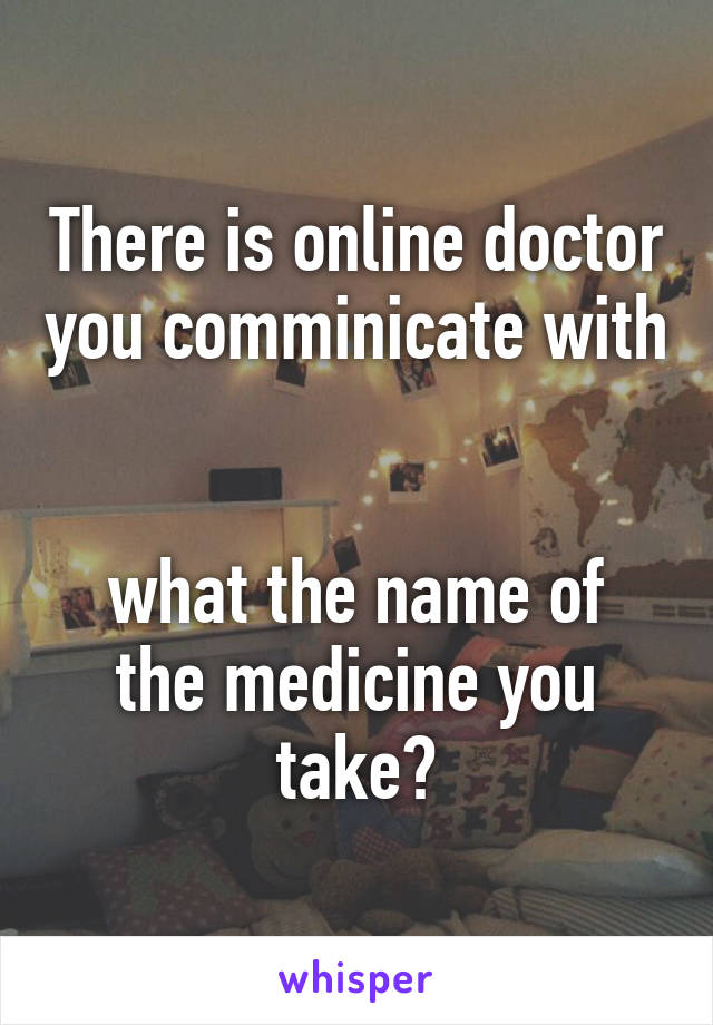 There is online doctor you comminicate with 

what the name of the medicine you take?